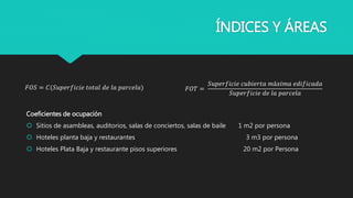 ÍNDICES Y ÁREAS
Coeficientes de ocupación
 Sitios de asambleas, auditorios, salas de conciertos, salas de baile 1 m2 por persona
 Hoteles planta baja y restaurantes 3 m3 por persona
 Hoteles Plata Baja y restaurante pisos superiores 20 m2 por Persona
𝐹𝑂𝑇 =
𝑆𝑢𝑝𝑒𝑟𝑓𝑖𝑐𝑖𝑒 𝑐𝑢𝑏𝑖𝑒𝑟𝑡𝑎 𝑚á𝑥𝑖𝑚𝑎 𝑒𝑑𝑖𝑓𝑖𝑐𝑎𝑑𝑎
𝑆𝑢𝑝𝑒𝑟𝑓𝑖𝑐𝑖𝑒 𝑑𝑒 𝑙𝑎 𝑝𝑎𝑟𝑐𝑒𝑙𝑎
𝐹𝑂𝑆 = 𝐶(𝑆𝑢𝑝𝑒𝑟𝑓𝑖𝑐𝑖𝑒 𝑡𝑜𝑡𝑎𝑙 𝑑𝑒 𝑙𝑎 𝑝𝑎𝑟𝑐𝑒𝑙𝑎)
 