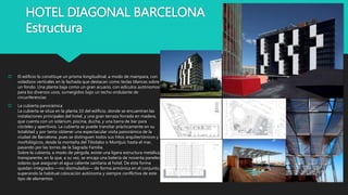 HOTEL DIAGONAL BARCELONA
Estructura
 El edificio lo constituye un prisma longitudinal, a modo de mampara, con
voladizos verticales en la fachada que destacan como teclas blancas sobre
un fondo. Una planta baja como un gran acuario, con edículos autónomos
para los diversos usos, sumergidos bajo un techo ondulante de
circunferencias
 La cubierta panorámica
La cubierta se sitúa en la planta 10 del edificio, donde se encuentran las
instalaciones principales del hotel, y una gran terraza forrada en madera,
que cuenta con un solarium, piscina, ducha, y una barra de bar para
cócteles y aperitivos. La cubierta se puede transitar prácticamente en su
totalidad y por tanto obtener una espectacular visita panorámica de la
ciudad de Barcelona, pues se distinguen todos sus hitos arquitectónicos y
morfológicos, desde la montaña del Tibidabo o Montjuic hasta el mar,
pasando por las torres de la Sagrada Familia.
Sobre la cubierta, a modo de pérgola, existe una ligera estructura metálica,
transparente, en la que, a su vez, se encaja una bateria de noventa paneles
solares que aseguran el agua caliente sanitaria al hotel. De esta forma
quedan integrados —no disimulados— de forma armónica en el conjunto,
superando la habitual colocación autónoma y siempre conflictiva de este
tipo de elementos.
 