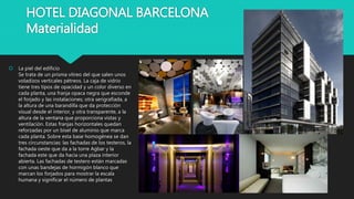HOTEL DIAGONAL BARCELONA
Materialidad
 La piel del edificio
Se trata de un prisma vítreo del que salen unos
voladizos verticales pétreos. La caja de vidrio
tiene tres tipos de opacidad y un color diverso en
cada planta, una franja opaca negra que esconde
el forjado y las instalaciones; otra serigrafiada, a
la altura de una barandilla que da protección
visual desde el interior, y otra transparente, a la
altura de la ventana que proporciona vistas y
ventilación. Estas franjas horizontales quedan
reforzadas por un bisel de aluminio que marca
cada planta. Sobre esta base homogénea se dan
tres circunstancias: las fachadas de los testeros, la
fachada oeste que da a la torre Agbar y la
fachada este que da hacia una plaza interior
abierta. Las fachadas de testero están marcadas
con unas bandejas de hormigón blanco que
marcan los forjados para mostrar la escala
humana y significar el número de plantas
 