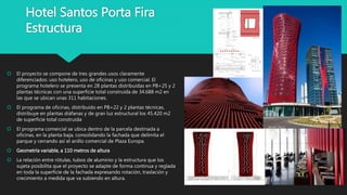 Hotel Santos Porta Fira
Estructura
 El proyecto se compone de tres grandes usos claramente
diferenciados: uso hotelero, uso de oficinas y uso comercial. El
programa hotelero se presenta en 28 plantas distribuidas en PB+25 y 2
plantas técnicas con una superficie total construida de 34.688 m2 en
las que se ubican unas 311 habitaciones.
 El programa de oficinas, distribuido en PB+22 y 2 plantas técnicas,
distribuye en plantas diáfanas y de gran luz estructural los 45.420 m2
de superficie total construida
 El programa comercial se ubica dentro de la parcela destinada a
oficinas, en la planta baja, consolidando la fachada que delimita el
parque y cerrando así el anillo comercial de Plaza Europa.
 Geometría variable, a 110 metros de altura
 La relación entre rótulas, tubos de aluminio y la estructura que los
sujeta posibilita que el proyecto se adapte de forma continua y reglada
en toda la superficie de la fachada expresando rotación, traslación y
crecimiento a medida que va subiendo en altura.
 