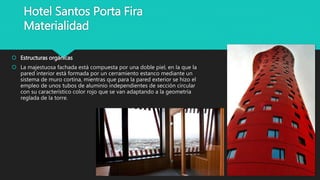 Hotel Santos Porta Fira
Materialidad
 Estructuras orgánicas
 La majestuosa fachada está compuesta por una doble piel, en la que la
pared interior está formada por un cerramiento estanco mediante un
sistema de muro cortina, mientras que para la pared exterior se hizo el
empleo de unos tubos de aluminio independientes de sección circular
con su característico color rojo que se van adaptando a la geometría
reglada de la torre.
 