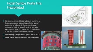 Hotel Santos Porta Fira
Flexibilidad
 La relación entre rótulas, tubos de aluminio y
la estructura que los sujeta posibilita que el
proyecto se adapte de forma continua y
reglada en toda la superficie de la fachada
expresando rotación, traslación y crecimiento
a medida que va subiendo en altura.
 No hay mejor arquitectura que la de un árbol
 Debe crecer en concordancia con su entorno.
 
