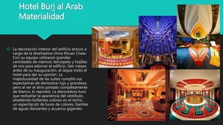 Hotel Burj al Arab
Materialidad
 La decoración interior del edificio estuvo a
cargo de la diseñadora china Khuan Chew.
Con su equipo utilizaron grandes
cantidades de mármol, terciopelo y hojillas
de oro para adornar el edificio. Seis meses
antes de su inauguración, el Jeque visitó el
hotel para dar su opinión. La
majestuosidad de las suites cumplió sus
expectativas de demostrar lujo y grandeza,
pero al ver el atrio pintado completamente
de blanco, lo reprobó. La decoradora tuvo
que rediseñar la apariencia del vestíbulo,
añadiendo brillantes colores en el techo,
un espectáculo de luces de colores, fuentes
de aguas danzantes y acuarios gigantes.
 