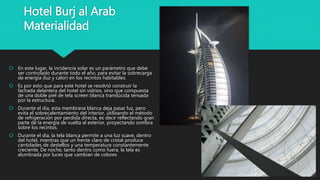 Hotel Burj al Arab
Materialidad
 En este lugar, la incidencia solar es un parámetro que debe
ser controlado durante todo el año, para evitar la sobrecarga
de energía (luz y calor) en los recintos habitables.
 Es por esto que para este hotel se resolvió construir la
fachada delantera del hotel sin vidrios, sino que compuesta
de una doble piel de tela screen blanca translúcida tensada
por la estructura.
 Durante el día, esta membrana blanca deja pasar luz, pero
evita el sobrecalentamiento del interior, utilizando el método
de refrigeración por perdida directa, es decir reflectando gran
parte de la energía de vuelta al exterior, proyectando sombra
sobre los recintos.
 Durante el día, la tela blanca permite a una luz suave, dentro
del hotel, mientras que un frente claro de cristal produce
cantidades de destellos y una temperatura constantemente
creciente. De noche, tanto dentro como fuera, la tela es
alumbrada por luces que cambian de colores
 