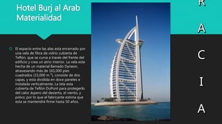 Hotel Burj al Arab
Materialidad
 El espacio entre las alas esta encerrado por
una vela de fibra de vidrio cubierta de
Teflón, que se curva a través del frente del
edificio y crea un atrio interior. La vela esta
hecha de un material llamado Dyneon,
atravesando más de 161,000 pies
cuadrados (15,000 m ²), consiste de dos
capas, y esta dividida en doce paneles e
instalada verticalmente. La tela esta
cubierta de Teflón DuPont para protegerlo
del calor áspero del desierto, el viento, y
polvo; por lo que el fabricante estima que
esta se mantendrá firme hasta 50 años.
 