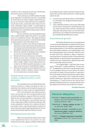 10 Agriculturas - v. 5 - no
3 - setembro de 2008
amazônica e de os seringueiros terem que caminhar bas-
tante entre um pé e outro de seringueira.
Outra razão para a existência dessa diversida-
de de vegetação no ecossistema natural é a necessidade
de fornecimento de matéria orgânica diversificada que,
por sua vez, fomenta o desenvolvimento de variadas for-
mas de vida no solo, aumentando assim o leque de nutri-
entes mobilizados. Nesse sentido, a produtividade do
ecossistema depende da manutenção da diversidade ve-
getal que fornece as condições necessárias para a diversi-
dade biológica nos solos.
É certo, entretanto, que nos ecossistemas agrí-
colas a biodiversidade vegetal não pode ser tão grande
como nos ecossistemas naturais. Mas algumas práticas
são importantes para aumentar o nível de biodiversidade
no agroecossistema. Entre elas, destacam-se:
• Rotaçãode,nomínimo,cincoculturasnamesmaárea.
Essa prática muitas vezes encontra limitações em lo-
cais nos quais os mercados não absorvem os produtos
das espécies cultivadas que entram nas rotações.
• Plantio de coquetéis de adubação verde compostos
por até cinco ou sete espécies diferentes.
• Rotação entre áreas com lavouras e com pasto.
• Manejo do mato mole, mantendo vivas as plantas
nativasquenãoprejudicamasculturas.Cultivoscomo
alface, repolho, cebola e outros se desenvolvem mui-
to bem (e até melhor) quando associados ao mato
mole, muitas vezes sem a necessidade de irrigação.
• Policultivos que associam várias espécies (como mi-
lho, feijão, mandioca, abóbora, melancia, tomates,
etc.) na mesma área e ao mesmo tempo.
Proteção do solo contra o aquecimento
excessivo, o impacto da chuva e o vento
permanente
Para a proteção contra a insolação direta (aque-
cimento excessivo) e o impacto das gotas de chuva, os
solos devem ser cobertos o máximo possível, seja por uma
camada de palha, ou mulch, ou por uma vegetação densa.
Com a manutenção de uma cobertura perma-
nente, nem que seja com uma camada de palha de dois
centímetros de espessura, a água se infiltra com mais faci-
lidade do que nos solos desnudos e compactados. Além
disso, com o solo descoberto e sem proteção contra os
ventos, a água que se infiltra é facilmente evaporada. Mas
se essa evaporação é evitada com a cobertura do solo e
com quebra-ventos, a água do solo pode se conservar ao
alcance das raízes mesmo após longo período sem chuvas,
propiciando produções significativamente maiores.
Bom desenvolvimento das raízes
Além da manutenção do solo bem estruturado
e sem impedimentos físicos e/ou químicos ao apro-
fundamento das raízes, algumas medidas simples podem
ser tomadas para que o sistema radicular das plantas culti-
vadas tenha um bom desenvolvimento e explore grande
volume de solo:
a) ousodeumpaupontudoparafazeracovinhadeplan-
tio, orientando a raiz obrigatoriamente para baixo;
b) a poda da raiz;
c) evitar a deficiência de boro, uma vez que a falta desse
micronutriente compromete o desenvolvimento da
raiz mesmo quando todas as demais condições são
adequadas. Isso porque o boro é um nutriente indis-
pensável para que substâncias fotossintetizadas se-
jam translocadas das folhas para as raízes.
Autoconfiança do agricultor
Nas últimas décadas incutiu-se nos agricultores
a crença de que eles dependem de assistência técnica para
manejar seus solos já que não conseguem interpretar por si
sós as análises químicas. Como não foram capacitados para
fazer essas análises, passaram a ser condicionados a rece-
ber orientações sobre o quê e como fazer. Esse foi o cami-
nho pelo qual foram induzidos a adquirir máquinas e
insumos químicos, tornando-se assim co-financiadores da
industrialização,aomesmotempoemqueperderamaauto-
confiança em seus conhecimentos adquiridos pela expe-
riência e pela observação da natureza.
Já na Agroecologia, o agricultor deixa de per-
guntar “O que faço?” e passa a questionar “Por que ocor-
re?”. Simplesmente ao reorientar o tipo de pergunta dian-
te de um problema técnico em seus cultivos, ele muda a
sua atitude em relação à forma de praticar a agricultura.
Em vez de receber receitas técnicas prontas, passa a obser-
var, pensar e experimentar. Com o tempo ele começa a
produzir melhor que a agricultura convencional e ganha
autoconfiança. E é assim que ele se dá conta de que é
produtordealimentosjuntocomanaturezaqueDeuscriou,
que respeita as leis eternas e que acredita em si mesmo.
Ana Maria Primavesi
Referências bibliográficas:
MOLDEN, D. Water for food, water for life. Wa-
shington: International Water Management
Institute/Earthscan, 2007.
PRIMAVESI, A. Manejo ecológico do solo. 18
ed. São Paulo: Nobel, 2006.
PRIMAVESI,O;ARZABE,C;PEDREIRA,M. dosS.
Aquecimento global e mudanças climáticas.
São Carlos: EMBRAPA, 2007.
UPHOFF, N. Biological approaches to sustainable
soil systems. Flórida: CRC Taylor & Francis,
2006.
 