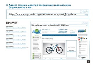 6
Адреса страниц моделей предыдущих годов должны
формироваться как:
http://www.mag-russia.ru/p-{название модели}_{год}.htm
ПРИМЕР
http://www.mag-russia.ru/p-acid_2015.htm
http://www.mag-russia.ru/p-acid_2015.htm
http://www.mag-russia.ru/p-acid_2014.htm
http://www.mag-russia.ru/p-acid_2013.htm
http://www.mag-russia.ru/p-acid_2012.htm
http://www.mag-russia.ru/p-acid_2011.htm
http://www.mag-russia.ru/p-acid_2010.htm и т.п.
Cube Acid 2015
Cube Acid 2014
Cube Acid 2013
Cube Acid 2012
Cube Acid 2011
Cube Acid 2010
 