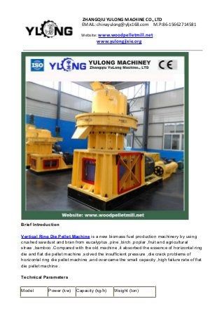 ZHANGQIUYULONGMACHINECO.,LTD
EMAIL:chinayulong@yljx168.com M.P:86-15662714581
Website: www.woodpelletmill.net
www.yulongjixie.org
Brief Introduction
Vertical Ring Die Pellet Machine is a new biomass fuel production machinery by using
crushed sawdust and bran from eucalyptus ,pine ,birch ,poplar ,fruit and agricultural
straw ,bamboo .Compared with the old machine ,it absorbed the essence of horizontal ring
die and flat die pellet machine ,solved the insufficient pressure ,die crack problems of
horizontal ring die pellet machine ,and overcame the small capacity ,high failure rate of flat
die pellet machine .
Technical Parameters
Model Power (kw) Capacity (kg/h) Weight (ton)
 