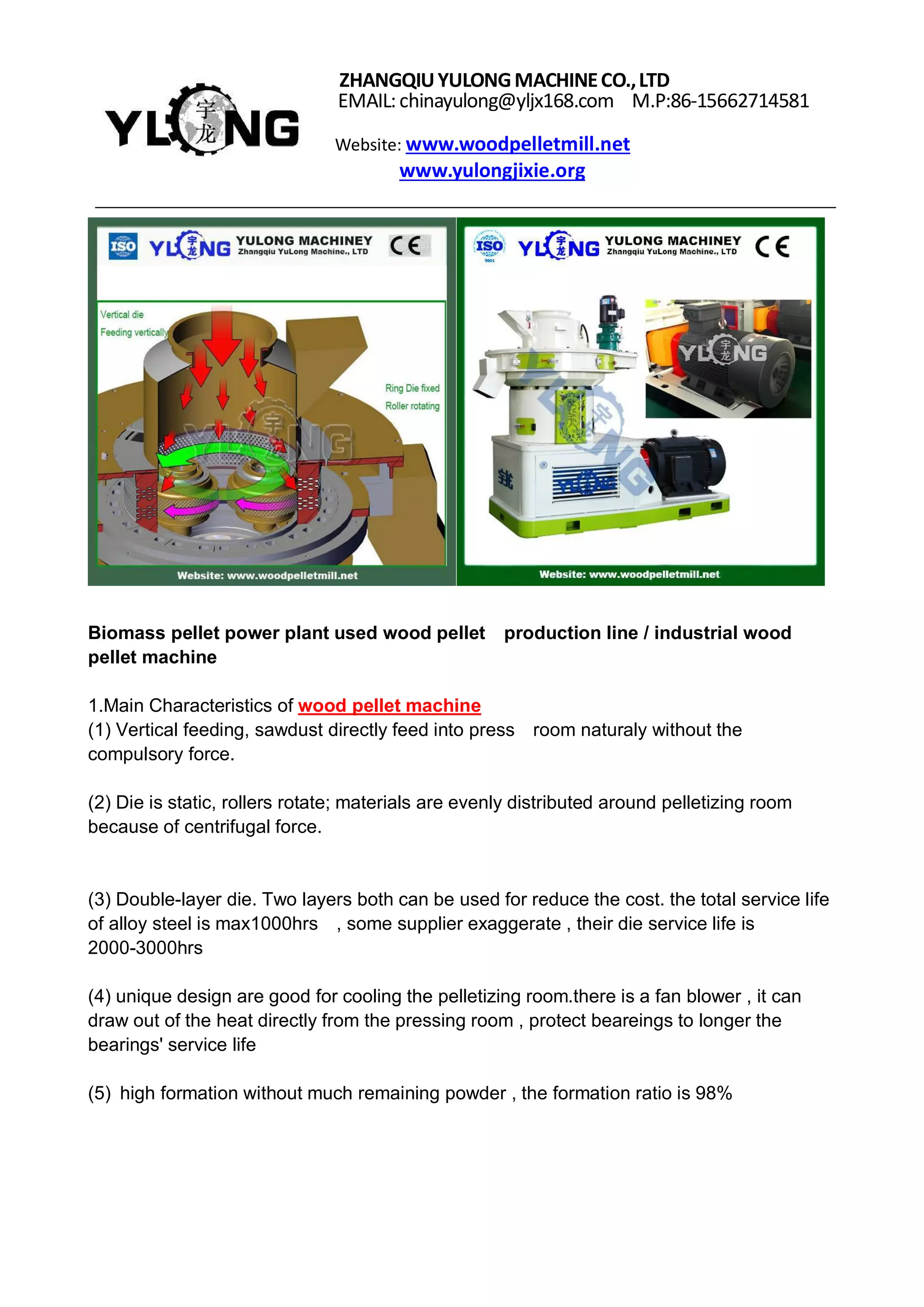 ZHANGQIUYULONGMACHINECO.,LTD
EMAIL:chinayulong@yljx168.com M.P:86-15662714581
Website: www.woodpelletmill.net
www.yulongjixie.org
Biomass pellet power plant used wood pellet production line / industrial wood
pellet machine
1.Main Characteristics of wood pellet machine
(1) Vertical feeding, sawdust directly feed into press room naturaly without the
compulsory force.
(2) Die is static, rollers rotate; materials are evenly distributed around pelletizing room
because of centrifugal force.
(3) Double-layer die. Two layers both can be used for reduce the cost. the total service life
of alloy steel is max1000hrs , some supplier exaggerate , their die service life is
2000-3000hrs
(4) unique design are good for cooling the pelletizing room.there is a fan blower , it can
draw out of the heat directly from the pressing room , protect beareings to longer the
bearings' service life
(5) high formation without much remaining powder , the formation ratio is 98%