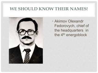 WE SHOULD KNOW THEIR NAMES!
• Akimov Olexandr
Fedorovych, chief of
the headquarters in
the 4th energoblock
 