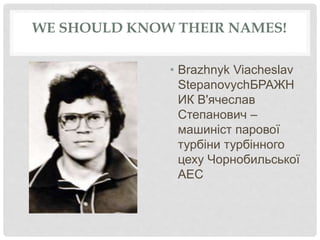 WE SHOULD KNOW THEIR NAMES!
• Brazhnyk Viacheslav
StepanovychБРАЖН
ИК В'ячеслав
Степанович –
машиніст парової
турбіни турбінного
цеху Чорнобильської
АЕС
 