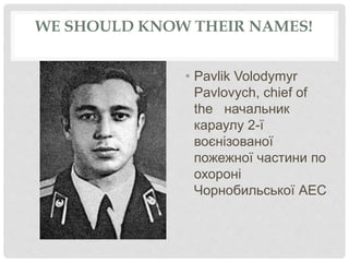 WE SHOULD KNOW THEIR NAMES!
• Pavlik Volodymyr
Pavlovych, chief of
the начальник
караулу 2-ї
воєнізованої
пожежної частини по
охороні
Чорнобильської АЕС
 