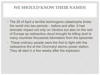 WE SHOULD KNOW THEIR NAMES!
• The 26 of April a terrible technogene catastrophe broke
the world into two periods – before and after. It had
dramatic impact not only on Ukraine but also on the rest
of Europe as radioactive cloud brought its killing dust to
many countries thousands kilometers from the epicenter.
• These ordinary people were the first to fight with the
radioactive fire at the Chornobyl atomic power station.
They all died in a few weeks after the explosion.
 