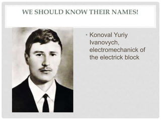 WE SHOULD KNOW THEIR NAMES!
• Konoval Yuriy
Ivanovych,
electromechanick of
the electrick block
 