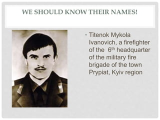 WE SHOULD KNOW THEIR NAMES!
• Titenok Mykola
Ivanovich, a firefighter
of the 6th headquarter
of the military fire
brigade of the town
Prypiat, Kyiv region
 