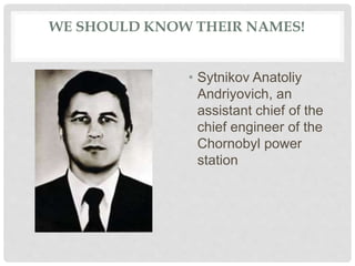 WE SHOULD KNOW THEIR NAMES!
• Sytnikov Anatoliy
Andriyovich, an
assistant chief of the
chief engineer of the
Chornobyl power
station
 