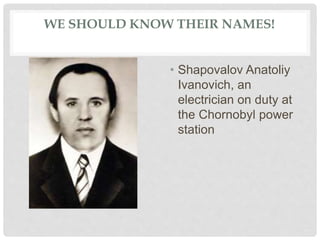 WE SHOULD KNOW THEIR NAMES!
• Shapovalov Anatoliy
Ivanovich, an
electrician on duty at
the Chornobyl power
station
 