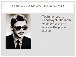 WE SHOULD KNOW THEIR NAMES!
• Тoptunov Leonid
Fedorovych, the main
engineer of the 4th
block at the power
station
 