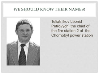 WE SHOULD KNOW THEIR NAMES!
Teliatnikov Leonid
Petrovych, the chief of
the fire station 2 of the
Chornobyl power station
 