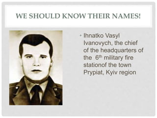 WE SHOULD KNOW THEIR NAMES!
• Ihnatko Vasyl
Ivanovych, the chief
of the headquarters of
the 6th military fire
stationof the town
Prypiat, Kyiv region
 