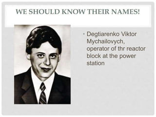 WE SHOULD KNOW THEIR NAMES!
• Degtiarenko Viktor
Mychailovych,
operator of thr reactor
block at the power
station
 