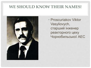 WE SHOULD KNOW THEIR NAMES!
• Proscuriakov Viktor
Vasyliovych,
старший інженер
реакторного цеху
Чорнобильської АЕС
 
