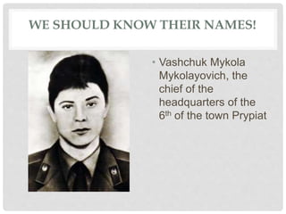 WE SHOULD KNOW THEIR NAMES!
• Vashchuk Mykola
Mykolayovich, the
chief of the
headquarters of the
6th of the town Prypiat
 