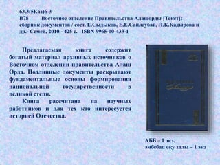 Предлагаемая книга содержит
богатый материал архивных источников о
Восточном отделении правительства Алаш
Орда. Подлинные документы раскрывают
фундаментальные основы формирования
национальной государственности в
великой степи.
Книга рассчитана на научных
работников и для тех кто интересуется
историей Отечества.
АББ – 1 экз.
әмбебап оқу залы – 1 экз
63.3(5Каз)6-3
В78 Восточное отделение Правительства Алашорды [Текст]:
сборник документов / сост. Е.Сыдыков, Е.Е.Сайлаубай, Л.К.Кадырова и
др.- Семей, 2010.- 425 с. ISBN 9965-00-433-1
 