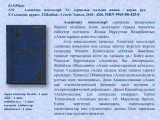 .
63.3(5Қаз)
А39 Алаштану мәселелері. Т.1: сериялық ғылыми жинақ / жауап. ред.
Е.Сыдықов, құраст. Т.Шаңбай.- Семей: Таным, 2010.- 420б. ISBN 9965-00-425-0
сирек кітаптар бөлімі – 1 дана
АББ – 1 дана
әмбебап о./з. - 1 дана
ғылыми әдебиеттер
абонементі – 1 дана
Алаштану мәселелері сериялық жинағының
бірінші кітабына Алаш қозғалысы туралы жазылған
еңбектер енгізілген. Жинақ Нұрсултан Назарбаевтың
«Алаш мұрасы және осы заман»
атты мақаласымен ашылды. Алаштану мәселелері
сериялық жинағына осы салада зерттеу жүргізіп жүрген
ғалымдар Мәмбет Қойгелдінің «Әлихан Бөкейхан:
таласып тартыспаған кісіге де, халыққа да... Бәйге жоқ»,
Рымғали Нұрғалидың «Алаштың бас шығармасы»,
Жабайхан Әбділдиннің «Алаш азаматтарының ақталуы»,
Ерлан Сыдықовтың «Алаш қаласы және ондағы тарихи
орындар», Ханкелді Әбжановтың «Алаш қозғалысындағы
ұлттық идея эволюциясы», Дина Аманжолованың «Алаш
как этнополитический феномен: опыт истории и
историографической рефлекции», Дихан Қамзабекұлының
«Ағартушылық: ұлт элитасына көзқарас», Ербол
Тілешовтың «Алаштың жолы», т.б. Мақалалар берілді.
Еңбек зерттеуші мамандарға, тарихшыларға,
магистранттар мен студенттерге, жалпы Отан тарихына
қызығушы қауымға арналған.
 