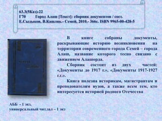 63.3(5Каз)-22
Г70 Город Алаш [Текст]: сборник документов / сост.
Е.Сыдыков, В.Кашляк.- Семей, 2010.- 366с. ISBN 9965-00-428-5
АББ - 1 экз.
универсальный чит.зал – 1 экз
 