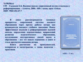В книге рассматриваются основные
приоритеты современной системы высшего
образования через призму работы автора как
руководителя высшего учебного заведения. Поиск
эффективных подходов к реформированию высшей
школы, определение перспективных направлений
развития педагогического образования,
исследование интгеративных связей науки и
образования – все это нашло отражение в книге и
стало предметом внимания автора.
Книга рассчитана на преподователей,
аспирантов и магистрантов, а также педагогов –
практиков.
74.58(5Каз)
С95 Сыдыков Е.Б. Высшая школа: современный взгляд и подходы к
реформированию. - Алматы, 2006.- 448 с. қазақ, орыс тілінде.
ISBN 9965-454-47-7
АББ – 1 экз.
 