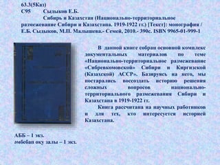 .
63.3(5Каз)
С95 Сыдыков Е.Б.
Сибирь и Казахстан (Национально-территориальное
размежевание Сибири и Казахстана. 1919-1922 гг.) [Текст]: монография /
Е.Б. Сыдыков, М.П. Малышева.- Семей, 2010.- 390с. ISBN 9965-01-999-1
В данной книге собран основной комплекс
документальных материалов по теме
«Национально-территориальное размежевание
«Сибревкомовской» Сибири и Киргизской
(Казахской) АССР». Базируясь на него, мы
постарались воссоздать историю решения
сложных вопросов национально-
территориального размежевания Сибири и
Казахстана в 1919-1922 гг.
Книга рассчитана на научных работников
и для тех, кто интересуется историей
Казахстана.
АББ – 1 экз.
әмбебап оқу залы – 1 экз.
 