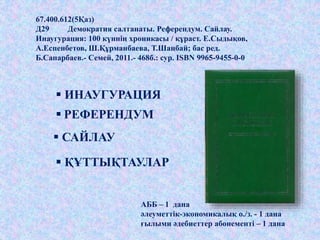 67.400.612(5Қаз)
Д29 Демократия салтанаты. Референдум. Сайлау.
Инаугурация: 100 күннің хроникасы / құраст. Е.Сыдықов,
А.Еспенбетов, Ш.Құрманбаева, Т.Шаңбай; бас ред.
Б.Сапарбаев.- Семей, 2011.- 468б.: сур. ISBN 9965-9455-0-0
АББ – 1 дана
әлеуметтік-экономикалық о./з. - 1 дана
ғылыми әдебиеттер абонементі – 1 дана
 ИНАУГУРАЦИЯ
 РЕФЕРЕНДУМ
 САЙЛАУ
 ҚҰТТЫҚТАУЛАР
 