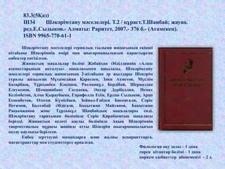 Филология оқу залы – 1 дана
сирек кітаптар бөлімі – 1 дана
көркем әдебиеттер абонементі – 2 д.
Шәкәрімтану мәселелері сериялық ғылыми жинағының екінші
кітабына Шәкәрімнің өмірі мен шығармашылығын қарастырған
еңбектер енгізілген.
Жинақтың мақалалар бөлімі Жабайхан Әбділдиннің «Алаш
азаматтарының ақталуы» мақаласымен ашылады. Шәкәрімтану
мәселелері сериялық жинағының 2-кітабына әр жылдары Шәкәрім
туралы жазылған Мұхамеджан Қаратаев, Зәки Ахметов, Мүслім
Базарбаев, Тұрсынбек Кәкішев, Рахманқұл Бердібай, Шериаздан
Елеукенов, Шәмшиябану Сатпаева, Әнуар Дербісәлин, Немат
Келімбетов, Алма Қыраубаева, Ғарифолла Есім, Ерлан Сыдықов, Арап
Еспенбетов, Өтеген Күмісбаев, Зейнол-Ғабден Бисенғали, Серік
Негимов, Балтабай Әбдіғази, Бақытжан Майтанов, Бақытжан
Рақымжанов және Тұрдықұл Шаңбайдың мақалалары енді.
Шәкәрімтану тарихынан бөлімінде Серік Қирабаевтың мақаласы
берілді. Жинақтың келесі қаулы бөлімінде Ақын Шәкәрімнің
творчестволық мұрасы жөнінде атты Шәкәрім шығармашылығын
ақтау қаулысы берілген.
Еңбек зерттеуші мамандарға және жалпы аспиранттарға,
магистранттар мен студенттерге арналған.
83.3(5Қаз)
Ш34 Шәкәрімтану мәселелері. Т.2 / құраст.Т.Шаңбай; жауап.
ред.Е.Сыдыков.- Алматы: Раритет, 2007.- 376 б.- (Атамекен).
ISBN 9965-770-61-1
 