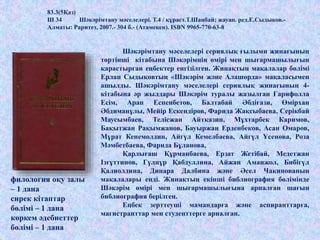 83.3(5Қаз)
Ш 34 Шәкәрімтану мәселелері. Т.4 / құраст.Т.Шаңбай; жауап. ред.Е.Сыдыков.-
Алматы: Раритет, 2007.- 304 б.- (Атамекен). ISBN 9965-770-63-8
Шәкәрімтану мәселелері сериялық ғылыми жинағының
төртінші кітабына Шәкәрімнің өмірі мен шығармашылығын
қарастырған еңбектер енгізілген. Жинақтың мақалалар бөлімі
Ерлан Сыдықовтың «Шәкәрім және Алашорда» мақаласымен
ашылды. Шәкәрімтану мәселелері сериялық жинағының 4-
кітабына әр жылдары Шәкәрім туралы жазылған Ғарифолла
Есім, Арап Еспенбетов, Балтабай Әбдіғази, Өмірхан
Әбдиманұлы, Мейір Ескендіров, Фарида Жақсыбаева, Серікбай
Маусымбаев, Телісжан Айтқазин, Мұхтарбек Каримов,
Бақытжан Рақымжанов, Бауыржан Ерденбеков, Асан Омаров,
Мұрат Кенемолдин, Айгүл Кемелбаева, Айгүл Үсенова, Роза
Мәмбетбаева, Фарида Бұланова,
Қарлығаш Құрманбаева, Ерзат Жетібай, Медетжан
Ізғұттинов, Гүлнұр Қабдуллина, Айжан Аманжол, Бибігүл
Қалиолдина, Динара Далбина және Әсел Чакинованың
мақалалары енді. Жинақтың екінші библиография бөлімінде
Шәкәрім өмірі мен шығармашылығына арналған шағын
библиография берілген.
Еңбек зерттеуші мамандарға және аспиранттарға,
магистранттар мен студенттерге арналған.
филология оқу залы
– 1 дана
сирек кітаптар
бөлімі – 1 дана
көркем әдебиеттер
бөлімі – 1 дана
 