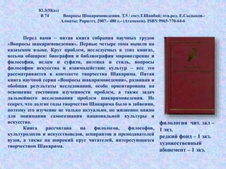 83.3(5Каз)
В 74 Вопросы Шакаримоведения. Т.5 / сост.Т.Шанбай; отв.ред. Е.Сыдыков.-
Алматы: Раритет, 2007.- 480 с.- (Атамекен). ISBN 9965-770-64-6
Перед вами – пятая книга собрания научных трудов
«Вопросы шакаримоведения». Первые четыре тома вышли на
казахском языке. Круг проблем, исследуемых в этих книгах,
весьма обширен: биография и библиография мировоззрение и
философия, ислам и суфизм, поэтика и стиль, вопросы
философии искусства и взаимодействие культур – все это
рассматривается в контексте творчества Шакарима. Пятая
книга научной серии «Вопросы шакаримоведения», развивая и
обобщая результаты исследований, особо ориентирована на
освещение состояния изученности проблем, а также задач
дальнейшего исследования проблем шакаримоведения. Не
секрет, что долгие годы творчество Шакарима было в забвении,
поэтому его изучение не только актуально, но жизненно важно
для понимания самосознания национальной культуры и
искусства.
Книга рассчитана на филологов, философов,
культурологов и искусствоведов, аспирантов и преподавателей
вузов, а также на широкий круг читателей, интересующихся
творчеством Шакарима.
филология чит. зал –
1 экз.
редкий фонд – 1 экз.
художественный
абонемент – 1 экз.
 