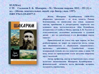 Жизнь Шакарима Кудайбердиева (1858-1931)
оборвалась трагически - от пули чекиста. Ранняя
безотцовщина, но воспитание под сенью дедовских
заветов, приобщение к литературному творчеству под
влиянием дяди, поэта-мыслителя Абая Кунанбаева,
путешествие в Стамбул и Мекку, пример Л. Н. Толстого и
отшельничество, дальнейшее восхождение к духовной
жизни - все это воплотилось в его философию «наука
совести».
Привлекаемый по статье как враг народа, он был
реабилитирован, но запрет на творчество поэта, теперь
уже обвинявшегося в «буржуазном национализме»,
продолжал действовать. Самобытный талант,
незаурядный ученый, он стал известен лишь в конце XX
века, когда его произведения стали доступны широкому
кругу читателей.
Автор, профессор, доктор исторических наук, создал
целостное жизнеописание Шакарима Кудайбердиева -
феноменальной личности, поэта, философа, историка,
музыканта, переводчика.
83.3(5Каз)
С 95 Сыдыков Е. Б. Шакарим. - М.: Молодая гвардия, 2012. - 351 [1] с:
ил. - (Жизнь замечательных людей: сер. биогр.; вып. 1397).
ISBN 978-5-235-03577-5
 