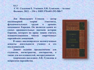 63.3
С 91 Сыдыков Е. Ученики Л.Н. Гумилева. – Астана:
Фолиант, 2012. – 336 с. ISBN 978-601-292-580-7
Лев Николаевич Гумилев – автор
пассионарной теории этногенеза,
фундаментальных трудов о древних
кочевниках Евразии. Он является одним из
самых проницательных знатоков истории
Евразии, которого по праву можно считать
основоположником многих современных
евразийских концепций.
В книге анализируются малоизученные
аспекты деятельности ученого и его
последователей.
Данное издание предназначено для
студентов, магистрантов, докторантов, а
также для исследователей, интересующихся
творческим наследием Л.Н. Гумилева и
вопросами евразийства.
 