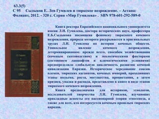 63.3(5)
С 95 Сыдыков Е. Лев Гумилев и тюркское возрождение. – Астана:
Фолиант, 2012. - 320 с. Серия «Мир Гумилева» . SBN 978-601-292-589-0
Книга ректора Евразийского национального университета
имени Л.Н. Гумилева, доктора исторических наук, профессора
Е.Б.Сыдыкова посвящена феномену тюркского кочевого
возрождения, природа которого раскрывается в оригинальных
трудах Л.Н. Гумилева по истории кочевых обществ.
Уникальное явление кочевого возрождения,
детерминированное. прежде всего, способом хозяйствования
(кочевым скотоводcтвом) и экологическими факторами
(состоянием ланшафтов и климатическими условиями)
предопределило глобальную цикличность развития кочевой
цивилизации Евразии. Историческое чередование союзов
племен, тюркских каганатов, кочевых империй, проходивших
этапы подъема, роста, могущества, процветания, а затем
кризиса, упадка и распада, представлено в книге в виде этапов
тюркского кочевого возрождения.
Книга предназначена для историков, этнологов,
исследователей творчества Л.Н. Гумилева, изучающих
прикладные аспекты его пассионарной теории этногенеза, а
также для всех, кто интересуется кочевым прошлым тюркских
народов.
 