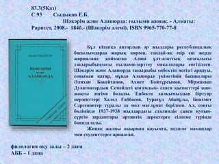 Бұл кітапқа автордың әр жылдары республикалық
басылымдарда жарық көрген, сондай-ақ әзір еш жерде
жариялана қоймаған Алаш ұлт-азаттық қозғалысы
тақырыбындағы ғылыми-зерттеу мақалалары енгізілген.
Шәкәрім және Алашорда тақырыбы еңбектің негізгі арқауы,
сонымен қатар, мұнда Алашорда үкіметінің басшылары
Әлихан Бөкейханов, Ахмет Байтұрсынов, Міржақып
Дулатовтардың Семейдегі қоғамдық- саяси қызметтері жан-
жақты әңгіме болады. Еңбекте халқымыздың біртуар
перзенттері Халел Ғаббасов, Турағұл Абайұлы, Биахмет
Сәрсеновтер туралы да мол мағлұмат берілген. Ал, соңғы
бөлімінде 1937-1938 жылдардағы сталиндік саяси қуғын-
сүргін зардаптары архивтік деректерге сілтеме түрінде
баяндалады.
Жинақ жалпы оқырман қауымға, педагог мамандар
мен студенттерге арналған.
филология оқу залы – 2 дана
АББ – 1 дана
83.3(5Қаз)
С 93 Сыдықов Е.Б.
Шәкәрім және Алашорда: ғылыми жинақ. - Алматы:
Раритет, 2008.- 184б.- (Шәкәрім әлемі). ISBN 9965-770-77-8
 