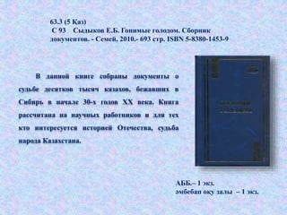 В данной книге собраны документы о
судьбе десятков тысяч казахов, бежавших в
Сибирь в начале 30-х годов ХХ века. Книга
рассчитана на научных работников и для тех
кто интересуется историей Отечества, судьба
народа Казахстана.
АББ.– 1 экз.
әмбебап оқу залы – 1 экз.
63.3 (5 Қаз)
С 93 Сыдыков Е.Б. Гонимые голодом. Сборник
документов. - Семей, 2010.- 693 стр. ISBN 5-8380-1453-9
 