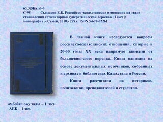 63.3(5Каз)6-6
С 95 Сыдыков Е.Б. Российско-казахстанские отношения на этапе
становления тоталитарной суперэтнической державы [Текст]:
монография .- Семей, 2010.- 299 с. ISBN 5-628-02261
В данной книге исследуются вопросы
российско-казахстанских отношений, которые в
20-30 годы ХХ века напрямую зависели от
большевистского порядка. Книга написана на
основе документальных источников, собранных
в архивах и библиотеках Казахстана и России.
Книга рассчитана на историков,
политологов, преподавателей и студентов.
әмбебап оқу залы – 1 экз.
АББ – 1 экз.
 