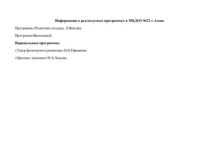 Информация о реализуемых программах в МБДОУ№22 г.Азова
Программа«Развитие» под ред. Л.Венгера
ПрограммаВасильевой
Парциальные программы:
«Театр физического развития» Н.Н.Ефименко
«Цветные ладошки» И.А.Лыкова
 