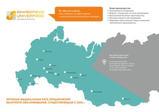 Екатеринбург
Тюмень
Новосибирск
Казань
Самара
Волгоград
Рязань
Астрахань
Уфа
Ульяновск
Сочи
Сургут
Иркутск
Ярославль
Вы можете видеть нас
в таких городах, как:
Астрахань, Волгоград,
Екатеринбург, Иркутск, Казань,
Новосибирск, Рязань, Самара,
Сочи, Сургут, Тюмень
Ульяновск, Уфа, Ярославль.
Крупная федеральная сеть предприятий
быстрого обслуживания, существующая с 2001 г.
То, что мы умеем:
это создание зон фуд-кортов
в торгово-развлекательных центрах.
Наши преимущества:
• Уникальность концепции.
• Формат «повар-шоу» во всех концепциях.
• Высокотехнологичное производство.
• Высокая скорость обслуживания.
• Максимум качественных блюд и напитков
собственного производства.
 