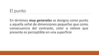 El punto
En términos muy generales se designa como punto
a aquella señal de dimensiones pequeñas que como
consecuencia del contraste, color o relieve que
presenta es perceptible en una superficie
 