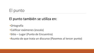 El punto
•Ortografía
•Calificar exámenes (escala)
•Sitio – Lugar (Punto de Encuentro)
•Asunto de que trata un discurso (Pasemos al tercer punto)
El punto también se utiliza en:
 