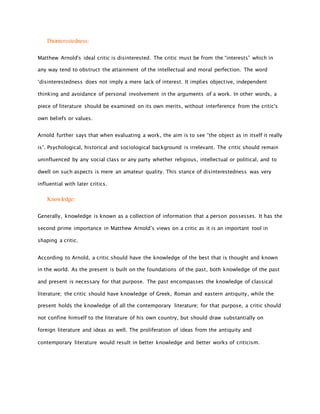 Disinterestedness:
Matthew Arnold's ideal critic is disinterested. The critic must be from the “interests” which in
any way tend to obstruct the attainment of the intellectual and moral perfection. The word
‘disinterestedness does not imply a mere lack of interest. It implies objective, independent
thinking and avoidance of personal involvement in the arguments of a work. In other words, a
piece of literature should be examined on its own merits, without interference from the critic's
own beliefs or values.
Arnold further says that when evaluating a work, the aim is to see “the object as in itself it really
is”. Psychological, historical and sociological background is irrelevant. The critic should remain
uninfluenced by any social class or any party whether religious, intellectual or political, and to
dwell on such aspects is mere an amateur quality. This stance of disinterestedness was very
influential with later critics.
Knowledge:
Generally, knowledge is known as a collection of information that a person possesses. It has the
second prime importance in Matthew Arnold’s views on a critic as it is an important tool in
shaping a critic.
According to Arnold, a critic should have the knowledge of the best that is thought and known
in the world. As the present is built on the foundations of the past, both knowledge of the past
and present is necessary for that purpose. The past encompasses the knowledge of classical
literature; the critic should have knowledge of Greek, Roman and eastern antiquity, while the
present holds the knowledge of all the contemporary literature; for that purpose, a critic should
not confine himself to the literature of his own country, but should draw substantially on
foreign literature and ideas as well. The proliferation of ideas from the antiquity and
contemporary literature would result in better knowledge and better works of criticism.
 
