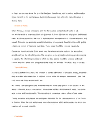 In short, a critic must know the best that has been thought and said in ancient and in modern
times, not only in his own language but in the languages from which his native literature is
derived from.
Relation to Public:
Before Arnold, a literary critic cared only for the beauties and defects of works of art,
but Arnold chose to be the educator and guardian of public opinion and propagator of the best
ideas. According to Arnold, the critic is a propagandist tilling the soil so that the best ideas may
prevail. The critic has a duty to spread the best that is known and thought in the world, and to
establish a current of fresh and true ideas. Those ideas should be stressed repeatedly.
Comparing him to Aristotle, Scott James says that where Aristotle analyzes the work of art,
Arnold analyzes the role of the critic. The one gives us the principles which govern the making
of a poem, the other the principles by which the best poems should be selected and made
known. Aristotle's critic owes allegiance to the artist, but Arnold's critic has a duty to society.
Three-Fold Taste:
According to Matthew Arnold, the function of a critic is threefold in character. Firstly, the critic’s
duty is to learn and understand. It requires critical effort and analysis on the critic’s part. The
critic must see things as they really are.
His second task is to spread and make the best and noble ideas prevail in the society. In this
respect, the critic acts as a messenger. He provides guidance to the general public concerning
what to read and how to read it. This spreading of knowledge creates a flow of new ideas.
Thirdly, the critic is to prepare an atmosphere favorable for the creative geniuses of the future
to flourish. When the critic will prepare a social atmosphere which will stimulate the artist, the
creation will be made possible.
Conclusion:
 