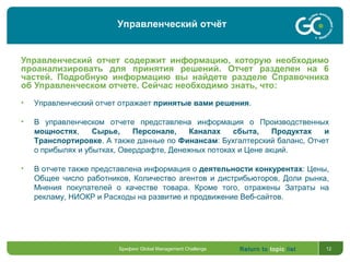 Return to topic list 12
Управленческий отчет содержит информацию, которую необходимо
проанализировать для принятия решений. Отчет разделен на 6
частей. Подробную информацию вы найдете разделе Справочника
об Управленческом отчете. Сейчас необходимо знать, что:
• Управленческий отчет отражает принятые вами решения.
• В управленческом отчете представлена информация о Производственных
мощностях, Сырье, Персонале, Каналах сбыта, Продуктах и
Транспортировке. А также данные по Финансам: Бухгалтерский баланс, Отчет
о прибылях и убытках, Овердрафте, Денежных потоках и Цене акций.
• В отчете также представлена информация о деятельности конкурентах: Цены,
Общее число работников, Количество агентов и дистрибьюторов, Доли рынка,
Мнения покупателей о качестве товара. Кроме того, отражены Затраты на
рекламу, НИОКР и Расходы на развитие и продвижение Веб-сайтов.
Брифинг Global Management Challenge
Управленческий отчёт
 