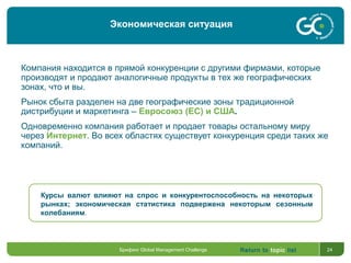 Return to topic list 24
Компания находится в прямой конкуренции с другими фирмами, которые
производят и продают аналогичные продукты в тех же географических
зонах, что и вы.
Рынок сбыта разделен на две географические зоны традиционной
дистрибуции и маркетинга – Евросоюз (ЕС) и США.
Одновременно компания работает и продает товары остальному миру
через Интернет. Во всех областях существует конкуренция среди таких же
компаний.
Курсы валют влияют на спрос и конкурентоспособность на некоторых
рынках; экономическая статистика подвержена некоторым сезонным
колебаниям.
Брифинг Global Management Challenge
Экономическая ситуация
 